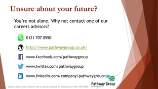 Unsure about your future?
Unsure about your future? Call a careers advisor at Pathway on 0121 707 0550
You’re not alone. Why not contact one of our
careers advisors?
0121 707 0550
http://www.pathwaygroup.co.uk/
www.facebook.com/pathwaygroup
www.twitter.com/pathwaygroup
www.linkedin.com/company/pathwaygroup
 