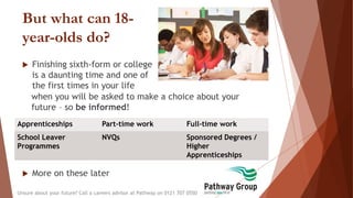 But what can 18-
year-olds do?
 Finishing sixth-form or college
is a daunting time and one of
the first times in your life
when you will be asked to make a choice about your
future – so be informed!
Unsure about your future? Call a careers advisor at Pathway on 0121 707 0550
Apprenticeships Part-time work Full-time work
School Leaver
Programmes
NVQs Sponsored Degrees /
Higher
Apprenticeships
 More on these later
 