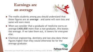 Earnings are
an average
 The maths students among you should understand that
those figures are an average – and some will earn less and
some will earn more
 When we consider that a graduate of medicine earns on
average £400,000 more than a non-graduate, this boosts
the average. If we take them out, it lowers for everyone
else.
 Chemical engineering, dentistry and law also skew these
figures higher than they would otherwise be for the
average graduate
Unsure about your future? Call a careers advisor at Pathway on 0121 707 0550
 