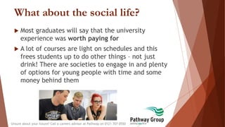 What about the social life?
 Most graduates will say that the university
experience was worth paying for
 A lot of courses are light on schedules and this
frees students up to do other things – not just
drink! There are societies to engage in and plenty
of options for young people with time and some
money behind them
Unsure about your future? Call a careers advisor at Pathway on 0121 707 0550
 