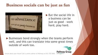 Business socials can be just as fun
 But the social life in
a business can be
just as good – work
hard, play hard.
Unsure about your future? Call a careers advisor at Pathway on 0121 707 0550
 Businesses bond strongly when the teams perform
well, and this can translate into some great times
outside of work too.
 