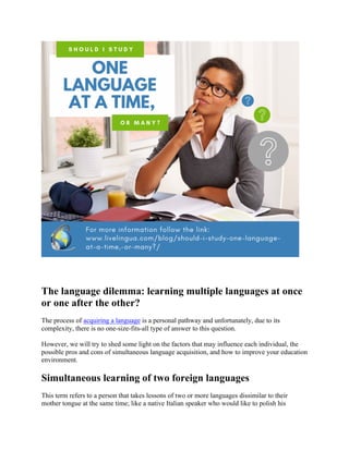 The language dilemma: learning multiple languages at once
or one after the other?
The process of acquiring a language is a personal pathway and unfortunately, due to its
complexity, there is no one-size-fits-all type of answer to this question.
However, we will try to shed some light on the factors that may influence each individual, the
possible pros and cons of simultaneous language acquisition, and how to improve your education
environment.
Simultaneous learning of two foreign languages
This term refers to a person that takes lessons of two or more languages dissimilar to their
mother tongue at the same time; like a native Italian speaker who would like to polish his
 