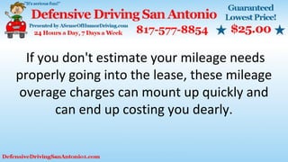 If you don't estimate your mileage needs
properly going into the lease, these mileage
overage charges can mount up quickly and
can end up costing you dearly.
 