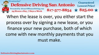 When the lease is over, you either start the
process over by signing a new lease, or you
finance your new purchase, both of which
come with new monthly payments that you
must make.
 