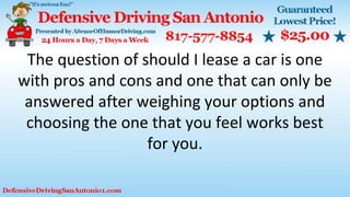 The question of should I lease a car is one
with pros and cons and one that can only be
answered after weighing your options and
choosing the one that you feel works best
for you.
 
