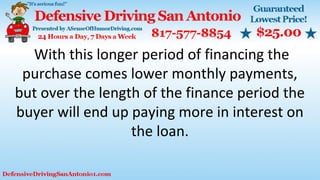 With this longer period of financing the
purchase comes lower monthly payments,
but over the length of the finance period the
buyer will end up paying more in interest on
the loan.
 