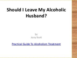 Should I Leave My Alcoholic
Husband?
by
Jozzy Scott
Practical Guide To Alcoholism Treatment
 