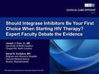 Joseph J. Eron, Jr., MD
University of North Carolina
Chapel Hill, North Carolina
Daniel R. Kuritzkes, MD
Brigham and Women’s Hospital
Harvard Medical School
Boston, Massachusetts
Should Integrase Inhibitors Be Your First
Choice When Starting HIV Therapy?
Expert Faculty Debate the Evidence
This activity is supported by an educational grant from ViiV
 
