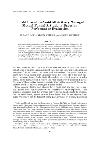 THE JOURNAL OF FINANCE • VOL. LVI, NO. 1 • FEBRUARY 2001




   Should Investors Avoid All Actively Managed
       Mutual Funds? A Study in Bayesian
            Performance Evaluation

         KLAAS P. BAKS, ANDREW METRICK, and JESSICA WACHTER *


                                         ABSTRACT
      This paper analyzes mutual-fund performance from an investor’s perspective. We
      study the portfolio-choice problem for a mean-variance investor choosing among a
      risk-free asset, index funds, and actively managed mutual funds. To solve this
      problem, we employ a Bayesian method of performance evaluation; a key innova-
      tion in our approach is the development of a f lexible set of prior beliefs about
      managerial skill. We then apply our methodology to a sample of 1,437 mutual
      funds. We find that some extremely skeptical prior beliefs nevertheless lead to
      economically significant allocations to active managers.




ACTIVELY MANAGED EQUITY MUTUAL FUNDS have trillions of dollars in assets,
collect tens of billions in management fees, and are the subject of enormous
attention from investors, the press, and researchers. For years, many ex-
perts have been saying that investors would be better off in low-cost pas-
sively managed index funds. Notwithstanding the recent growth in index
funds, active managers still control the vast majority of mutual-fund assets.
Are any of these active managers worth their added expenses? Should in-
vestors avoid all actively managed mutual funds?
  Since Jensen ~1968!, most studies have found that the universe of mu-
tual funds does not outperform its benchmarks after expenses.1 This
evidence indicates that the average active mutual fund should be avoided.
On the other hand, recent studies have found that future abnormal re-
turns ~“alphas”! can be forecast using past returns or alphas,2 past fund

   *
      Baks and Metrick are from the Department of Finance, The Wharton School, University of
Pennsylvania. Wachter is from the Department of Finance, The Stern School, New York Univer-
sity. We thank Nick Barberis, Gary Chamberlain, Ken French, Will Goetzmann, Karsten Hansen,
                                          ˘
Chris Jones, Tom Knox, Tony Lancaster, Lubos Pástor, André Perold, Steve Ross, Andrei Shleifer,
                                              ˘
Rob Stambaugh, René Stulz, Sheridan Titman, an anonymous referee, and seminar participants
at Columbia, Wharton, the NBER, the 1999 NBER Summer Institute, and the 2000 AFA meetings
for helpful comments. Wachter thanks Lehman Brothers for financial support.
   1
      Recently, Carhart ~1995!, Malkiel ~1995!, and Daniel et al. ~1997! all find small or zero
average abnormal returns by using modern performance-evaluation methods on samples that
are relatively free of survivorship bias.
   2
      Carlson ~1970!, Lehman and Modest ~1987!, Grinblatt and Titman ~1988, 1992!, Hendricks,
Patel, and Zechhauser ~1993!, Goetzmann and Ibbotson ~1994!, Brown and Goetzmann ~1995!,
Elton, Gruber, and Blake ~1996!, and Carhart ~1997!.

                                               45
 