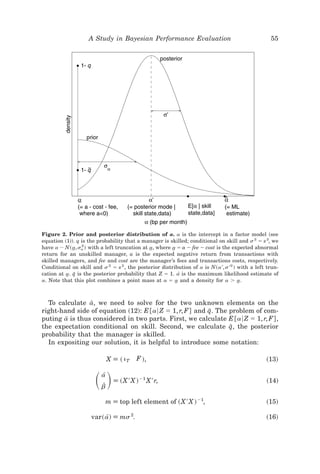 A Study in Bayesian Performance Evaluation                                     55




Figure 2. Prior and posterior distribution of a. a is the intercept in a factor model ~see
equation ~1!!. q is the probability that a manager is skilled; conditional on skill and s 2 ϭ s 2, we
have a ; N~ a, sa ! with a left truncation at a, where a ϭ a Ϫ fee Ϫ cost is the expected abnormal
             t   2
                                              t         t
return for an unskilled manager, a is the expected negative return from transactions with
skilled managers, and fee and cost are the manager’s fees and transactions costs, respectively.
Conditional on skill and s 2 ϭ s 2 , the posterior distribution of a is N~a ', s '2 ! with a left trun-
cation at a. q is the posterior probability that Z ϭ 1. a[ is the maximum likelihood estimate of
          t I
a. Note that this plot combines a point mass at a ϭ a and a density for a Ͼ a.
                                                          t                           t



  To calculate a, we need to solve for the two unknown elements on the
                I
right-hand side of equation ~12!: E @a6 Z ϭ 1, r, F# and q. The problem of com-
                                                          I
puting a is thus considered in two parts. First, we calculate E @a6 Z ϭ 1, r, F# ,
        I
                                                                I
the expectation conditional on skill. Second, we calculate q, the posterior
probability that the manager is skilled.
  In expositing our solution, it is helpful to introduce some notation:

                              X [ ~ iT    F !,                                                   ~13!


                       ͩͪa[
                         bZ
                                [ ~X ' X ! Ϫ1 X ' r,                                             ~14!


                           m [ top left element of ~X ' X ! Ϫ1,                                  ~15!

                     var~ a! [ ms 2.
                           [                                                                     ~16!
 