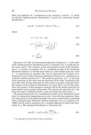56                                The Journal of Finance

Then, the posterior of a conditional on the variance s and Z ϭ 1, which
we call the “skilled posterior distribution,” is given by a truncated normal
distribution: 11


                        p~a6 Z ϭ 1, r, F, s 2 ! @ N~a ', s '2 !1aϾa ,
                                                                  t               ~17!


where


                             a ' ϭ la[ ϩ ~1 Ϫ l! a,
                                                 t                                ~18!




                                     ΂                       ͩ ͪ΃
                                            1                1           Ϫ1
                            s '2 ϭ                  ϩ                      ,      ~19!
                                         var~ a!
                                               [             s2
                                                        sa
                                                         2
                                                              s2

                                         s '2
                              lϭ                .                                 ~20!
                                     var~ a!
                                           [

   Equations ~17!–~20! are illustrated graphically in Figure 2. a ' is the mode
of the skilled posterior distribution given in equation ~17!; it would also be
the mean, and s '2 the variance, of the untruncated version of this distribu-
tion. a ' is written in equation ~18! as a weighted average of the maximum
likelihood estimate ~ a! and the prior mode ~ a!, with weights given by l and
                        [                       t
1 Ϫ l, respectively. In equation ~19!, var~ a! represents the variance ~in a
                                              [
frequentist sense! of the maximum likelihood estimate for a, conditional on
a known residual variance of s 2 . The posterior precision, 10s '2 , is the sum
of the precision of the prior and the precision of the data. Intuitively, this
says that after having observed the data, there is greater certainty about
the location of the posterior distribution of a than there was for the prior.
Thus, the weight l is determined in equation ~20! by the relative precision of
prior beliefs versus sample information. The greater the precision of a, the
                                                                           [
more the mode is shifted towards a[ and away from the prior mode a.      t
   The marginal posterior for a ~conditional on skill! can be obtained in closed
form by successively integrating out b and s from the joint posterior. Once
b is integrated out, the model resembles one where normal data is combined
with a conjugate prior. Therefore, familiar techniques ~see, e.g., Gelman et al.
~1995!! can be used to integrate out s, suitably adjusted to ref lect the trun-
cation at a. The marginal distribution is then given by:
            t


                         p~a6 Z ϭ 1, r, F! @ tn a ',    ͩ    lmh
                                                                 n
                                                                     ͪ   1aϾa ,
                                                                            t     ~21!


  11
       See Appendix A for the details of these calculations.
 