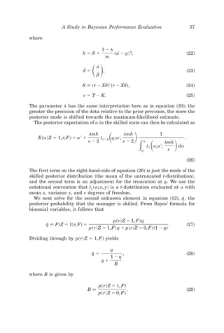 A Study in Bayesian Performance Evaluation                                                 57

where

                                          1Ϫl
                           hϭSϩ                     ~ a[ Ϫ a! 2,
                                                           t                                              ~22!
                                               m


                           uZ ϭ   ͩͪ a[
                                     bZ
                                           ,                                                              ~23!


                          S [ ~r Ϫ Xu!' ~r Ϫ Xu!,
                                     Z         Z                                                          ~24!

                           n ϭ T Ϫ K.                                                                     ~25!

The parameter l has the same interpretation here as in equation ~20!; the
greater the precision of the data relative to the prior precision, the more the
posterior mode is shifted towards the maximum-likelihood estimate.
  The posterior expectation of a in the skilled state can then be calculated as


    E~a6 Z ϭ 1, r, F! ϭ a ' ϩ
                                lmh
                                               ͩ
                                          tnϪ2 a; a ',
                                               t
                                                         lmh
                                                                   ͪ              1

                                                                       ͵ ͩ                   ͪ
                                                                                                      .
                                nϪ2                      nϪ2           `               lmh
                                                                                  '
                                                                           tn a; a ,             da
                                                                       a
                                                                       t                n

                                                                                                          ~26!

The first term on the right-hand-side of equation ~26! is just the mode of the
skilled posterior distribution ~the mean of the untruncated t-distribution!,
and the second term is an adjustment for the truncation at a. We use the
                                                                  t
notational convention that tn ~a; x, y! is a t-distribution evaluated at a with
mean x, variance y, and n degrees of freedom.
  We next solve for the second unknown element in equation ~12!, q, the   I
posterior probability that the manager is skilled. From Bayes’ formula for
binomial variables, it follows that

                                                    p~r6 Z ϭ 1, F! q
        q [ P~Z ϭ 16r, F! ϭ
         I                                                                              .                 ~27!
                                p~r6 Z ϭ 1, F! q ϩ p~r6 Z ϭ 0, F!~1 Ϫ q!

Dividing through by p~r6 Z ϭ 1, F! yields

                                                   q
                                  qϭ
                                  I                    ,                                                  ~28!
                                                   1Ϫq
                                          qϩ
                                                    B

where B is given by

                                      p~r6 Z ϭ 1, F!
                                B[                          .                                             ~29!
                                      p~r6 Z ϭ 0, F!
 