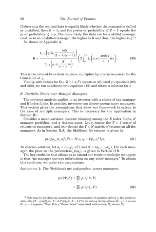 58                                 The Journal of Finance

If observing the realized data is equally likely whether the manager is skilled
or unskilled, then B ϭ 1, and the posterior probability of Z ϭ 1 equals the
prior probability: q ϭ q. The more likely the data are for a skilled manager
                    I
                                                                            I
relative to an unskilled manager, the higher is B and thus, the higher is q.12
   As shown in Appendix A,


                       ͩ             mS
                                                 ͪ
                                                     ͩ͵ ͩ                           ͪ ͪ
                 tnϪ1 a; a,
                      t [
                               ~1 Ϫ l!~n Ϫ 1!                `                lmh
           Bϭ                                                    tn a; a ',                       ~30!
                           ͩ                 ͪ
                                                         2                          da .
                                     S                       a
                                                             t                 n
                     tnϪ1 a; a,
                          t [             m
                                   nϪ1

This is the ratio of two t-distributions, multiplied by a term to correct for the
truncation at a.t
  Finally, with values for E~a6 Z ϭ 1, r, F! ~equation ~26!! and q ~equations ~28!
                                                                  I
and ~30!!, we can substitute into equation ~12! and obtain a solution for a.   I

E. Portfolio Choice over Multiple Managers
  The previous analysis applies to an investor with a choice of one manager
and K index funds. In practice, investors can choose among many managers.
This section gives the assumptions that allow our framework to extend to
the case of multiple managers. This is necessary for the application in
Section III.
  Consider a mean-variance investor choosing among the K index funds, N
manager portfolios, and a riskless asset. Let rj denote the T ϫ 1 vector of
returns on manager j, and let r denote the T ϫ N matrix of returns on all the
managers. As in Section II.A, the likelihood for returns is given by

                      p~rj 6aj , bj , sj2 , F! ϭ N~aj i T ϩ Fbj , sj2 IT !.                       ~31!

To shorten notation, let cj ϭ ~aj , bj , sj2 ! and ⌿ ϭ ~c1 , . . . , cN !. For each man-
ager, the prior on the parameters, p~cj !, is given in Section II.B.
   The key condition that allows us to extend our result to multiple managers
is that “no manager conveys information on any other manager.” To obtain
this condition, we make two assumptions:
ASSUMPTION 1: The likelihoods are independent across managers:

                                  p~r6⌿, F! ϭ ) p~rj 6⌿, F!
                                                     j

                                                 ϭ   )
                                                     j
                                                         p~rj 6cj , F!.                           ~32!

   12
      Note that by dividing the numerator and denominator of equation ~28! by q, the posterior
odds ratio @~1 Ϫ q!0q#$@ p~r6 Z ϭ 0, F!#0@ p~r6 Z ϭ 1, F!#% for testing the hypothesis H0 : q ϭ 0 versus
H1 : q Ͼ 0 appears. Thus, B is a “Bayes factor” associated with testing H0 versus H1 .
 