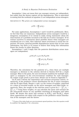 A Study in Bayesian Performance Evaluation                              59

  Assumption 1 does not mean that raw manager returns are independent,
but rather that the factors capture all the dependencies. This is equivalent
to stating that the residuals in equation ~1! are independent across managers.

ASSUMPTION 2: The priors are independent across managers:


                                 p~⌿! ϭ    )
                                           j
                                                   p~cj !.                              ~33!


  For some applications, Assumptions 1 and 2 would be problematic. Here,
we feel that they are innocuous. Independence across managers would be a
dangerous assumption if we intend to make strong statements about the
total fraction of a portfolio invested in the full set of active managers. If we
restrict ourselves to statements about portfolio shares when managers are
considered one at a time, then inference about covariances is much less im-
portant. Of course, ignoring possible dependencies means that we lose some
information, but there is no reason to believe that losing this information
biases the results in either direction.
  Assumptions 1 and 2 imply that the posterior distributions across man-
agers are independent:

                              p~⌿6r, F! @ p~r6⌿, F! p~⌿!

                                          ϭ ) p~rj 6cj , F! p~cj !
                                               j


                                          @   )
                                              j
                                                    p~cj 6rj , F!.                      ~34!


Therefore, the calculation for the posterior of aj when there are multiple
managers is identical to the solution derived in Section II.D for a single
manager. More to the point, the zero-investment condition for multiple man-
agers is analogous to the zero-investment condition for each manager.
An outline of the proof is given here; details can be found in Appendix C.
           E        F
   Let E and V denote the expectation and variance–covariance matrix, re-
spectively, of the predictive return distributions for the N active managers
and the K index funds. Denote w and x as the vectors of weights, expressed
as a share of invested wealth, on the active managers and index funds, re-
spectively. Then, the weight on the risk-free asset is given by 1 Ϫ ( iϭ1 wi Ϫ
                                                                        N

( jϭ1 x j .
  K          13 Using these weights, we can calculate the mean and variance for

the next-period return on any portfolio consisting of managers and index
funds. We denote this mean and variance as E @R p # and Var @R p # , where
these expectations are taken with respect to the predictive return distribu-
tion of the managers and the factors.

  13
    If some of the index funds are zero-investment spread positions, then this equation would
be modified. See Appendix C for a discussion.
 