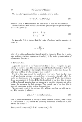 60                            The Journal of Finance

  The investor’s problem is then to maximize over w and x

                           U ϭ E @R p # Ϫ Ϫ A Var @R p #
                                          1
                                          2                                ~35!

where A ~Ͼ 0! is interpreted as the coefficient of relative risk aversion.
  It is well known that the solution to this problem yields optimal weights
w * and x * given by



                                ͩ ͪw*
                                   x*
                                          ϭ
                                              V Ϫ1 E
                                               F
                                                 A
                                                    E
                                                        ,                 ~36!


  In Appendix C, it is shown that the vector of weights on the managers is
given by

                                           ⍀Ϫ1
                                   w* ϭ          a,
                                                  I                       ~37!
                                            A

where ⍀ is a diagonal matrix with only positive elements. Thus, the investor
puts positive weight on a manager, if and only if the posterior expectation of
a is greater than zero.

F. Survivor Bias
   A possible objection to our framework is that it fails to recognize the pos-
sibility of survivor bias. The investor sees only the fund managers that “sur-
vive,” that is, do not leave the sample. The question is, does this change the
inference problem for the managers that survive?
   Survivor bias can impact the analysis in two ways. First, the fact that
poorly performing managers are not observed could, in principle, affect the
posterior distribution of a manager that is observed. Under the indepen-
dence assumptions of Section II.E, this first kind of survivor bias is not a
problem. Second, knowing that the manager in question has survived might
impact the posterior for that manager. This second type of survivor bias is
also not a problem, as this section demonstrates.
   We represent survival for manager j by a binary random variable surviv-
al j . The question is whether

                        p~cj 6r, F! ϭ p~cj 6r, F, survival j !.            ~38!

That is, does inference on cj change if conditioned on survival j ? The answer
to this question is “no,” under the following reasonable assumption on con-
ditions for survival:

ASSUMPTION 3: p~survival j 6r, F, cj ! ϭ p~survival j 6r, F!.
 