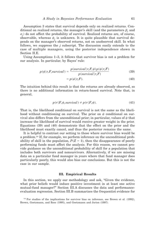 A Study in Bayesian Performance Evaluation                             61

   Assumption 3 states that survival depends only on realized returns. Con-
ditional on realized returns, the manager’s skill ~and the parameters bj and
sj ! do not affect the probability of survival. Realized returns are, of course,
observable, whereas cj is unknown. It is quite plausible that survival de-
pends on the manager’s observed returns, not on unobserved skill. In what
follows, we suppress the j subscript. The discussion easily extends to the
case of multiple managers, using the posterior independence shown in
Section II.E.
   Using Assumptions 1–3, it follows that survivor bias is not a problem for
our analysis. In particular, by Bayes’ rule:

                                        p~survival 6r, F, c! p~c6r, F!
               p~c6r, F, survival ! ϭ                                                  ~39!
                                              p~survival 6r, F!
                                    ϭ p~c6r, F!.                                       ~40!

The intuition behind this result is that the returns are already observed, so
there is no additional information in return-based survival. Note that, in
general,

                          p~r6F, c, survival !    p~r6F, c!.                           ~41!

That is, the likelihood conditional on survival is not the same as the likeli-
hood without conditioning on survival. The prior on c conditional on sur-
vival also differs from the unconditional prior; in particular, values of c that
increase the likelihood of survival would receive greater weight in the prior.
Equations ~39! and ~40! demonstrate that the effect on the prior and the
likelihood must exactly cancel, and thus the posterior remains the same.
   It is helpful to contrast our setting to those where survivor bias would be
a problem.14 If, for example, we perform inference on the unconditional prob-
ability of skill in the population, P~Z ϭ 1!, then the disappearance of poorly
performing funds must affect the analysis. For this reason, we cannot pro-
vide guidance on the unconditional probability of skill for a population that
includes both survivors and nonsurvivors. Alternatively, if we are missing
data on a particular fund manager in years where that fund manager does
particularly poorly, this would also bias our conclusions. But this is not the
case in our sample.


                              III. Empirical Results
  In this section, we apply our methodology and ask, “Given the evidence,
what prior beliefs would induce positive investment in at least one active
mutual-fund manager?” Section III.A discusses the data and performance-
evaluation regression. Section III.B summarizes the frequentist evidence for

  14
    For studies of the implications for survivor bias on inference, see Brown et al. ~1992!,
Brown, Goetzmann, and Ross ~1995!, and Goetzmann and Jorion ~1997!.
 