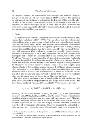 62                             The Journal of Finance

this sample. Section III.C contains the main analysis and answers the ques-
tion posed in the title of the paper. Section III.D calibrates the economic
significance of our findings by estimating the fraction of the portfolio allo-
cated to active managers and computing the certainty-equivalent loss if in-
vestment in active managers is set to zero. Section III.E discusses the
sensitivity of our analysis to alternative assumptions. Section III.F contrasts
the frequentist and Bayesian results.

A. Setup
   Our data is drawn from the Center for Research in Security Prices ~CRSP!
mutual-fund database ~CRSP ~1999!!. This database includes information
collected from several sources and is designed to be a comprehensive sample
of all mutual funds from 1962 to 1996. We restrict ourselves to the subset of
domestic diversified equity funds still operating at the end of 1996, and only
include the monthly returns that have been earned by current ~as of Decem-
ber 1996! managers. We include only the returns earned by current manag-
ers because we interpret a as a fixed parameter that is a characteristic of
managers, not of funds. In the remainder of this section, we use the terms
“fund” and “manager” interchangeably. We include team-managed funds only
if a name is provided for at least one member of the team; returns for such
funds are included for the tenure of the team’s longest-standing member.
Furthermore, we restrict ourselves to funds with at least one complete year
of return history. The resulting sample includes 1,437 funds with an average
of 51 months of returns. This sample suffers from survivor bias and is not
representative of mutual-fund performance as a whole. As discussed in Sec-
tion II.F, the assumption that survival is based only on observed returns
allows us to ignore survivor issues in our Bayesian analysis.
   The next step is to choose a set of benchmarks for the evaluation. For
conciseness, we restrict our presentation to a single well-known model—the
three-factor model of Fama and French ~1993!.15 The model is given by

              rjt ϭ aj ϩ bj1 RMRFt ϩ bj 2 SMBt ϩ bj3 HML t ϩ «jt ,                    ~42!

where rjt is the excess return to fund j in year t, aj is the performance
measure, and RMRFt , SMBt , and HML t are the time t returns to benchmark
portfolios constructed using market, size, and value strategies.16 Although
there is an ongoing debate about whether these factors are proxies for risk,
we take no position on this issue and simply view the three-factor model as
a method of performance attribution. Thus, we interpret the estimated al-
phas as abnormal returns in excess of what could have been achieved by a

  15
     The qualitative results do not change if we use the CAPM or the four-factor model of
Carhart ~1997!.
  16
     See Fama and French ~1993! for details on the construction of these portfolios. We are
grateful to Ken French for providing the factor returns.
 