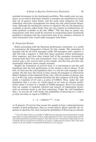 A Study in Bayesian Performance Evaluation                                   63

matched investment in the benchmark portfolios. This model suits our pur-
poses, as we wish to determine whether a manager can outperform an avail-
able set of passive index funds, and the main style categories for both
indexation and active management are along size and value0growth dimen-
sions. Although the benchmark returns in equation ~42! are not themselves
available as passive index funds, they are very similar to ~combinations of !
index products available in the late 1990s.17 The fact that we ignore any
transactions costs that would be incurred in constructing these benchmark
portfolios is keeping with the conservative bias of our analysis; inclusion of
such transaction costs would make managers look better.

B. Frequentist Results
  Before proceeding with the Bayesian performance evaluation, it is useful
to summarize the frequentist evidence for this sample. The estimation of
equation ~42! for all 1,437 managers yields 705 managers with a positive a[
and 732 with a negative a. Note that these estimates ref lect performance
                             [
after expenses, and thus show almost half of the managers succeeded in
earning back their fees and transactions costs. A big reason for this high
success rate is the survivor bias in the sample, and this bias prevents any
meaningful inference about sample averages.
  Despite the limitations of survivor bias, it is interesting to test the null
hypothesis that the best performance in the sample is due to chance. To do
this, we first test the null hypothesis that a is zero for each manager in the
sample. On this test, the lowest p-value among all managers is achieved by
Robert Sanborn of the Oakmark Fund, who, with 64 months of returns, has
an a[ of 92.1 bp, and a standard deviation for this estimate of 24.0 bp. This
yields a t-statistic of 3.8 and a p-value of 0.00014. Thus, under the null
hypothesis that a is zero, we would expect to see such an extreme perfor-
mance about 1.4 times in a sample of 10,000 managers. Even if we assume
that our sample is randomly selected and consists of independent draws,
such an extreme result is not that surprising. Under the null hypothesis
that a is zero for all 1,437 funds, the probability of observing an a[ with a
p-value less than or equal to 0.00014 is

                            1 Ϫ ~1 Ϫ 0.00014!1,437 ϭ 0.18,                                     ~43!

or 18 percent. If survivor bias causes the sample to have a disproportionate
number of good performers, then we would need to adjust upwards the ex-
ponent in equation ~43!, thus raising the probability of observing an extreme

   17
      Low-cost index funds are available in 1999 from the Vanguard mutual-fund family ~among
other places! in large-capitalization value, small-capitalization value, large-capitalization growth,
and small-capitalization growth categories. Note that low-cost “momentum” index funds are not
available, because momentum investing is, by nature, a high-turnover activity. This is the main
reason we do not include a momentum benchmark in our analysis.
 