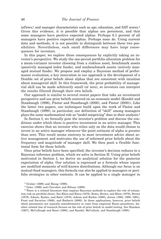 46                               The Journal of Finance

inf lows,3 and manager characteristics such as age, education, and SAT scores.4
Given this evidence, it is possible that alphas are persistent, and that
some managers have positive expected alphas. Perhaps 0.1 percent of all
managers have positive expected alphas. Perhaps none do. Using current
data and methods, it is not possible to distinguish between these two pos-
sibilities. Nevertheless, such small differences may have large conse-
quences for investors.
   In this paper, we explore these consequences by explicitly taking an in-
vestor’s perspective. We study the one-period portfolio allocation problem for
a mean-variance investor choosing from a riskless asset, benchmark assets
~passively managed index funds!, and nonbenchmark assets ~actively man-
aged mutual funds!. We propose and employ a Bayesian method of perfor-
mance evaluation; a key innovation in our approach is the development of a
f lexible set of prior beliefs about alphas that are consistent with intuition
about managerial skill. In this framework, the prior probability of manage-
rial skill can be made arbitrarily small ~or zero!, so investors can interpret
the results filtered through their own beliefs.
   Our approach is similar to several recent papers that take an investment
perspective and use prior beliefs centered on an economic model ~Kandel and
Stambaugh ~1996!, Pástor and Stambaugh ~2000!, and Pástor ~2000!!. Like
the latter two papers, our techniques build upon the work of Pástor and
Stambaugh ~1999!; in particular, our definition of “skill” among managers
plays the same mathematical role as “model mispricing” does in their analysis.5
   In Section I, we formally pose the investor’s problem and discuss the con-
ditions under which there is positive investment in an active manager. This
exercise shows that an investor who relies only on the data would choose to
invest in an active manager whenever the point estimate of alpha is greater
than zero. This result seems contrary to most investment advice about ac-
tive management and motivates the use of informed prior beliefs about the
frequency and magnitude of manager skill. We then posit a f lexible func-
tional form for these beliefs.
   Once prior beliefs have been specified, the investor’s decision reduces to a
Bayesian inference problem, which we solve in Section II. Using prior beliefs
motivated in Section I, we derive an analytical solution for the posterior
expectation of alpha. Our solution is expressed as a formula whose inputs
are modified moments of well-known distributions. Although our focus is on
mutual-fund managers, this formula can also be applied to managers or port-
folio strategies in other contexts. It can be applied to a single manager in

  3
     Gruber ~1996! and Zheng ~1999!.
  4
     Golec ~1996! and Chevalier and Ellison ~1999!.
   5
     There is a related literature that employs Bayesian methods to explore the role of estima-
tion risk on portfolio choice. See Klein and Bawa ~1976!, Bawa, Brown, and Klein ~1979!, Brown
~1979!, Jobson, Korkie, and Ratti ~1979!, Jobson and Korkie ~1980!, Jorion ~1985, 1986, 1991!,
Frost and Savarino ~1986!, and Barberis ~2000!. In these applications, however, prior beliefs
about parameters are typically noninformative or come from empirical Bayes procedures. An-
other related line of research focuses on the role of prior beliefs in model testing. See Shanken
~1987!, McCullough and Rossi ~1990!, and Kandel, McCulloch, and Stambaugh ~1995!.
 