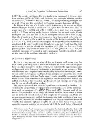 A Study in Bayesian Performance Evaluation                                67

0.01.21 As seen in the figure, the best performing manager’s a becomes pos-
                                                                I
itive at about q~25! ϭ 0.00003, and the tenth best manager becomes positive
at about q~25! ϭ 0.00083. At q~25! ϭ 0.001, the best performing manager has
an a of 17 bp, and the tenth best performing manager has an a of 2 bp.
     I                                                             I
   In Figure 4, the use of a fixed q ϭ 0.01 is done only to provide an illus-
trative example. We could also draw this figure for any other level of q. In
every case, if q Ͼ 0.0002 and q~25! Ͼ 0.0001, there is at least one manager
with a Ͼ 0. Thus, as long as the investor believes that at least two in 10,000
       I
managers has skill, and one in 10,000 managers has an a of at least 25 bp,
then she invests in at least one manager. In a frequentist test, such low
values of q and q ~25! would be statistically indistinguishable from
q ϭ q~25! ϭ 0, even in unbiased samples far larger than can currently be
constructed. In other words, even though we could not reject that the best
performance is due to chance ~in equation ~43!!, this test has very little
power against the alternative that q ϭ 0.0002 and q~25! ϭ 0.0001. Thus, we
conclude that zero investment in active managers cannot be justified solely
on the basis of the available statistical evidence.

D. Economic Significance
   In the previous section, we showed that an investor with weak prior be-
liefs in the possibility of skill would still choose to invest some of her port-
folio in active managers. In this section, we calibrate the approximate size
and economic significance of the investor’s position in active managers. This
calibration follows the procedures introduced by Pástor and Stambaugh ~2000!.
In our analysis, we ignore load fees, taxes, margin requirements, and short
sale constraints on the index funds, so our results should be interpreted with
these caveats. Our intention is not to provide specific investment advice, but
rather to estimate the economic significance of our findings in a way that
can be compared with other studies.
   We begin again with the investor’s problem as discussed in Section II.E.
To complete the problem, we specify the benchmark assets as the three fac-
tors used in equation ~42!: RMRF, HML, and SMB. Because each of the
factors is composed of both a long and a short position, investments in them
are all zero-cost spread positions. For simplicity, we assume that there are
no margin requirements, so that the investor can take positions of any size.
Weights on these factors are then expressed as a percentage of total invested
wealth. For example, optimal weights of 150 on each factor would corre-
spond to a spread position on each factor of $1.50 for each dollar of invested

  21
     Our focus on the “best” managers does not run into the statistical difficulties that would
occur in a frequentist analysis. Here, the assumptions discussed in Section II.E imply that
information about manager i does not tell us anything about manager j. Thus, conditioning on
the best or tenth-best manager does not affect inference about posterior means for those man-
agers. Effectively, our prior beliefs serve the same role as the exponent used in the calculation
of equation ~43!.
 