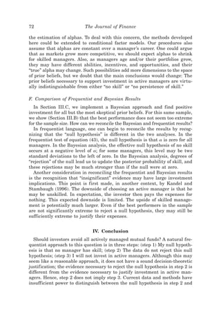 72                         The Journal of Finance

the estimation of alphas. To deal with this concern, the methods developed
here could be extended to conditional factor models. Our procedures also
assume that alphas are constant over a manager’s career. One could argue
that as markets grow more competitive, we should expect alphas to shrink
for skilled managers. Also, as managers age and0or their portfolios grow,
they may have different abilities, incentives, and opportunities, and their
“true” alpha may change. Such possibilities add more dimensions to the space
of prior beliefs, but we doubt that the main conclusions would change: The
prior beliefs necessary to support investment in active managers are virtu-
ally indistinguishable from either “no skill” or “no persistence of skill.”

F. Comparison of Frequentist and Bayesian Results
   In Section III.C, we implement a Bayesian approach and find positive
investment for all but the most skeptical prior beliefs. For this same sample,
we show ~Section III.B! that the best performance does not seem too extreme
for the sample size. How can we reconcile the Bayesian and frequentist results?
   In frequentist language, one can begin to reconcile the results by recog-
nizing that the “null hypothesis” is different in the two analyses. In the
frequentist test of equation ~43!, the null hypothesis is that a is zero for all
managers. In the Bayesian analysis, the effective null hypothesis of no skill
occurs at a negative level of a; for some managers, this level may be two
standard deviations to the left of zero. In the Bayesian analysis, degrees of
“rejection” of the null lead us to update the posterior probability of skill, and
these rejections may be much stronger than if the null were at zero.
   Another consideration in reconciling the frequentist and Bayesian results
is the recognition that “insignificant” evidence may have large investment
implications. This point is first made, in another context, by Kandel and
Stambaugh ~1996!. The downside of choosing an active manager is that he
may be unskilled. In expectation, the investor then pays the expenses for
nothing. This expected downside is limited. The upside of skilled manage-
ment is potentially much larger. Even if the best performers in the sample
are not significantly extreme to reject a null hypothesis, they may still be
sufficiently extreme to justify their expenses.


                               IV. Conclusion
  Should investors avoid all actively managed mutual funds? A natural fre-
quentist approach to this question is in three steps: ~step 1! My null hypoth-
esis is that no manager has skill; ~step 2! The data do not reject this null
hypothesis; ~step 3! I will not invest in active managers. Although this may
seem like a reasonable approach, it does not have a sound decision-theoretic
justification; the evidence necessary to reject the null hypothesis in step 2 is
different from the evidence necessary to justify investment in active man-
agers. Hence, step 2 does not imply step 3. Current data and methods have
insufficient power to distinguish between the null hypothesis in step 2 and
 