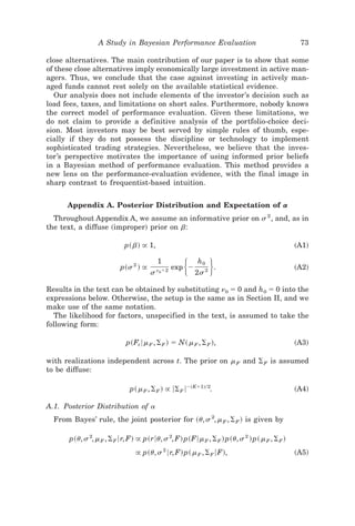 A Study in Bayesian Performance Evaluation                                    73

close alternatives. The main contribution of our paper is to show that some
of these close alternatives imply economically large investment in active man-
agers. Thus, we conclude that the case against investing in actively man-
aged funds cannot rest solely on the available statistical evidence.
   Our analysis does not include elements of the investor’s decision such as
load fees, taxes, and limitations on short sales. Furthermore, nobody knows
the correct model of performance evaluation. Given these limitations, we
do not claim to provide a definitive analysis of the portfolio-choice deci-
sion. Most investors may be best served by simple rules of thumb, espe-
cially if they do not possess the discipline or technology to implement
sophisticated trading strategies. Nevertheless, we believe that the inves-
tor’s perspective motivates the importance of using informed prior beliefs
in a Bayesian method of performance evaluation. This method provides a
new lens on the performance-evaluation evidence, with the final image in
sharp contrast to frequentist-based intuition.


      Appendix A. Posterior Distribution and Expectation of a
  Throughout Appendix A, we assume an informative prior on s 2 , and, as in
the text, a diffuse ~improper! prior on b:

                            p~ b! @ 1,                                                         ~A1!


                           p~s 2 ! @
                                       s
                                           1
                                           n0ϩ2     ͭ
                                                  exp Ϫ
                                                          h0
                                                          2s 2
                                                                 ͮ   .                         ~A2!


Results in the text can be obtained by substituting n0 ϭ 0 and h 0 ϭ 0 into the
expressions below. Otherwise, the setup is the same as in Section II, and we
make use of the same notation.
  The likelihood for factors, unspecified in the text, is assumed to take the
following form:

                             p~Ft 6m F , ⌺ F ! ϭ N~ m F , ⌺ F !,                               ~A3!

with realizations independent across t. The prior on m F and ⌺ F is assumed
to be diffuse:

                              p~ m F , ⌺ F ! @ 6⌺ F 6Ϫ~Kϩ1!02.                                 ~A4!

A.1. Posterior Distribution of a
  From Bayes’ rule, the joint posterior for ~u, s 2, m F , ⌺ F ! is given by

       p~u, s 2, m F , ⌺ F 6r, F! @ p~r6u, s 2, F! p~F6m F , ⌺ F ! p~u, s 2 ! p~ m F , ⌺ F !
                                 @ p~u, s 2 6r, F! p~ m F , ⌺ F 6F!,                           ~A5!
 