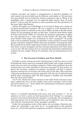 A Study in Bayesian Performance Evaluation                    47

isolation and does not require a comprehensive or bias-free database. In
each context, the prior beliefs may be different, and rightly so. We also show
how prior beliefs can be elicited by intuitive questions such as “What is the
probability that a manager has an expected alpha greater than 25 basis
points?”, and we map the answers to these questions into the parameters of
the prior belief distribution.
   Section III applies our methodology to an investor’s choice over a large set
of equity-mutual-fund managers. We use a sample of 1,437 domestic diver-
sified equity funds in existence at the end of 1996, and look at the full return
history for the managers in place at that time. Using the three-factor model
of Fama and French ~1993!, we calculate the posterior expectation of alpha
for each manager over a wide range of prior beliefs. We then ask, “What
prior beliefs would imply zero investment in active managers?” To justify
such a zero-investment strategy, we find that a mean-variance investor would
require extremely skeptical beliefs about the possibility of managerial skill.
We quantify the economic importance of these results by estimating the port-
folio share in active managers and the certainty-equivalent loss if this share
is set to zero. We then discuss how to reconcile the frequentist and Bayesian
evidence for this sample. Section IV concludes with an interpretation of our
results.


              I. The Investor’s Problem and Prior Beliefs
  Consider a mean-variance investor choosing from a risk-free asset, a set of
K benchmark assets ~passively managed index funds! and a single nonbench-
mark asset ~an active investment manager!. Under what conditions does the
investor place any of her portfolio in the active manager? In this section, we
derive the necessary condition for positive investment and find a counter-
intuitive outcome for an investor who relies only on the data. This motivates
a Bayesian performance-evaluation approach with the use of informed prior
beliefs about managerial skill. We then propose a f lexible and reasonable
form for these prior beliefs.
  Let F and r denote the excess returns on the index funds and active man-
ager, respectively. Let w be the weight on the active manager, with its opti-
mal level written as w * . Next, define the “performance-evaluation equation”
for the active manager as

                              r ϭ a ϩ Fb ϩ «,                                ~1!

where « is normally distributed with mean zero and variance s 2 . In our
analysis, we treat a and b as fixed parameters that “belong” to a manager,
and not to the mutual fund that he manages. In principle, the assumption of
fixed parameters can be relaxed and they can be allowed to vary over time
and with the characteristics of the manager’s portfolio.
  Under the assumptions used in this paper, one can adopt a Bayesian pro-
cedure for estimating a and solve for w * as proportional to the posterior
mean of a, where this ~positive! proportion would be a function of the inves-
 
