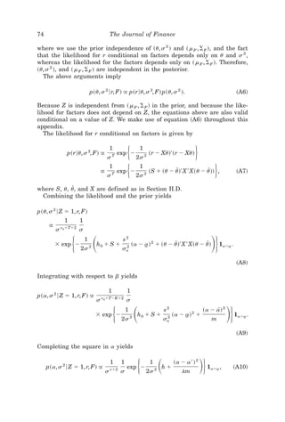 74                                         The Journal of Finance

where we use the prior independence of ~u, s 2 ! and ~ m F , ⌺ F !, and the fact
that the likelihood for r conditional on factors depends only on u and s 2 ,
whereas the likelihood for the factors depends only on ~ m F , ⌺ F !. Therefore,
~u, s 2 !, and ~ m F , ⌺ F ! are independent in the posterior.
  The above arguments imply

                               p~u, s 2 6r, F! @ p~r6u, s 2, F! p~u, s 2 !.                                           ~A6!

Because Z is independent from ~ m F , ⌺ F ! in the prior, and because the like-
lihood for factors does not depend on Z, the equations above are also valid
conditional on a value of Z. We make use of equation ~A6! throughout this
appendix.
   The likelihood for r conditional on factors is given by


                p~r6u, s 2, F! @
                                           1
                                          sT
                                                  exp Ϫͭ      1
                                                             2s 2
                                                                    ~r Ϫ Xu!' ~r Ϫ Xu!      ͮ
                                      @
                                          s
                                           1
                                              T
                                                  exp Ϫͭ      1
                                                            2s 2
                                                                    ~S ϩ ~u Ϫ u!' X ' X~u Ϫ u!! ,
                                                                               Z             Z           ͮ            ~A7!


where S, u, u, and X are defined as in Section II.D.
             Z
 Combining the likelihood and the prior yields

p~u, s 2 6 Z ϭ 1, r, F!
               1       1
      @       n0ϩTϩ2
          s            s

          ϫ exp Ϫ  ͭ ͩ 2s 2
                           1
                                  h0 ϩ S ϩ
                                                   s2
                                                   sa
                                                    2
                                                           ~a Ϫ a! 2 ϩ ~u Ϫ u!' X ' X~u Ϫ u!
                                                                t            Z             Z           ͪͮ    1aϾa .
                                                                                                                t



                                                                                                                      ~A8!

Integrating with respect to b yields

                                           1           1
p~a, s 2 6 Z ϭ 1, r, F! @             n0ϩTϪKϩ2
                                  s                    s

                                 ϫ exp Ϫ       ͭ ͩ 2s 2
                                                       1
                                                             h0 ϩ S ϩ
                                                                             s2
                                                                             sa
                                                                              2
                                                                                  ~a Ϫ a! 2 ϩ
                                                                                       t
                                                                                                  ~a Ϫ a! 2
                                                                                                       m
                                                                                                        [
                                                                                                               ͪͮ     1aϾa .
                                                                                                                         t



                                                                                                                      ~A9!

Completing the square in a yields


     p~a, s 2 6 Z ϭ 1, r, F! @
                                           1
                                          s nϩ2 s
                                                   1
                                                       exp Ϫ ͭ      1
                                                                  2s 2
                                                                         ͩ
                                                                         hϩ
                                                                                  ~a Ϫ a ' ! 2
                                                                                     lm
                                                                                                 ͪͮ   1aϾa ,
                                                                                                         t        ~A10!
 