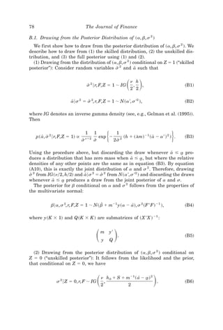 78                                    The Journal of Finance

B.1. Drawing from the Posterior Distribution of ~a, b, s 2 !
  We first show how to draw from the posterior distribution of ~a, b, s 2 !. We
describe how to draw from ~1! the skilled distribution, ~2! the unskilled dis-
tribution, and ~3! the full posterior using ~1! and ~2!.
  ~1! Drawing from the distribution of ~a, b, s 2 ! conditional on Z ϭ 1 ~“skilled
posterior”!: Consider random variables s 2 and a such that
                                          Y          Y


                                      s 2 6r, F, Z ϭ 1 ; IG
                                       Y                                 ͩ ͪ
                                                                           n h
                                                                            ,
                                                                           2 2
                                                                               ,                         ~B1!


                        a6s 2 ϭ s 2, r, F, Z ϭ 1 ; N~a ', s '2 !,
                         Y       Y                                                                       ~B2!

where IG denotes an inverse gamma density ~see, e.g., Gelman et al. ~1995!!.
Then


     p~ a, s 2 6r, F, Z ϭ 1! @
         Y Y
                                 sY
                                      1
                                      nϩ2
                                            1
                                            sY
                                                 exp Ϫ   ͭ        1
                                                                 2s 2
                                                                   Y
                                                                                        Y          ͮ
                                                                        ~h ϩ ~lm! Ϫ1 ~ a Ϫ a ' ! 2 ! .   ~B3!


Using the procedure above, but discarding the draw whenever a Յ a pro- Y    t
duces a distribution that has zero mass when a Յ a, but where the relative
                                                  Y      t
densities of any other points are the same as in equation ~B3!. By equation
~A10!, this is exactly the joint distribution of a and s 2 . Therefore, drawing
s 2 from IG~n02, h02! and a6s 2 ϭ s 2 from N~a ', s '2 ! and discarding the draws
 Y                          Y       Y
whenever a Յ a produces a draw from the joint posterior of a and s.
            Y    t
   The posterior for b conditional on a and s 2 follows from the properties of
the multivariate normal:


             b6a, s 2, r, F, Z ϭ 1 ; N~ bZ ϩ mϪ1 y~a Ϫ a!, s 2 ~F ' F! Ϫ1 !,
                                                        [                                                ~B4!

where y~K ϫ 1! and Q~K ϫ K ! are submatrices of ~X ' X ! Ϫ1 :



                                             ͩ ͪ     m
                                                     y
                                                         y'
                                                             Q
                                                                  .                                      ~B5!


  ~2! Drawing from the posterior distribution of ~a, b, s 2 ! conditional on
Z ϭ 0 ~“unskilled posterior”!: It follows from the likelihood and the prior,
that conditional on Z ϭ 0, we have


                s 2 6 Z ϭ 0, r, F ; IG           ͩ   n h 0 ϩ S ϩ mϪ1 ~ a[ Ϫ a! 2
                                                     2
                                                       ,
                                                                  2
                                                                            t
                                                                                 .       ͪ               ~B6!
 