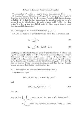 A Study in Bayesian Performance Evaluation                                        79

  Conditional on s 2 and on a ϭ a, b is drawn from equation ~B4!.
                                    t
  ~3! Drawing from the full posterior of ~a, b, s 2 !: For any given draw ~a, b, s 2 !,
                         I
there is a probability q that the draw comes from the skilled posterior, and
probability 1 Ϫ q that the draw comes from the unskilled posterior. Let u be
                   I
a draw from the distribution with uniform mass on @0,1# . If u Ͻ q, then     I
~a, b, s 2 ! is drawn from the skilled posterior. Otherwise, a draw is made
from the unskilled posterior.

B.2. Drawing from the Posterior Distribution of ~ m F , ⌺ F !
  Let L be the number of periods for which factor data is available and

                                             L
                                         1
                             mF ϭ
                             [
                                         L   ( Ft ,
                                             tϭ1
                                                                                               ~B7!


                                             L
                                         1
                             Z
                             ⌺F ϭ          ( ~Ft Ϫ m F !~Ft Ϫ m F !'.
                                         L tϭ1
                                                    [          [                                   ~B8!


Combining the likelihood ~A3! and prior ~A4! for the factors, it follows ~see,
e.g., Gelman et al. ~1995!! that the posterior distribution of ⌺Ϫ1 is a Wishart
                                                                  F
distribution with parameter matrix ~L⌺ F ! Ϫ1 and L Ϫ 1 degrees of freedom.
                                         Z
Conditional on ⌺ F , m F is normally distributed with mean m F and variance
                                                                [
⌺ F 0L. Thus to draw from the posterior distribution of m F , ⌺ F , first draw ⌺ F
from its inverted Wishart posterior distribution, and then draw m F from its
normal posterior distribution conditional on ⌺ F .

B.3. Drawing from the Predictive Distribution of r and F
  From the likelihood:

                  p~rTϩ1 6a, b, s 2, FTϩ1 ! ϭ N~a ϩ FTϩ1 b, s 2 !,                                 ~B9!

and

                              p~FTϩ1 6m F , ⌺ F ! ϭ N~ m F , ⌺ F !.                           ~B10!

Because


p~rTϩ1 6r, F! ϭ   ͵ ͵
                  FTϩ1    ~a, b, s 2 !
                                         p~rTϩ1 6a, b, s 2, FTϩ1 ! p~a, b, s 2 6r, F! da db ds 2


                  ϫ͵  ~ m F , ⌺F !
                                     p~FTϩ1 6m F , ⌺ F ! p~ m F , ⌺ F 6F! dm F d⌺ F dFTϩ1 ,   ~B11!
 