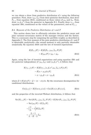 80                              The Journal of Finance

we can obtain a draw from predictive distribution of r using the following
procedure. First, draw ~ m F , ⌺ F ! from their posterior distribution, then draw
FTϩ1 from equation ~B10!, conditional on those values of m F and ⌺ F . Next,
draw ~a, b, s 2 ! from the posterior in Appendix B.1. Finally, draw rTϩ1 from
equation ~B9!, conditional on the values of the parameters, and on FTϩ1 .

B.4. Moments of the Predictive Distribution of r and F
   This section shows how to efficiently calculate the predictive mean and
joint variance–covariance matrix of the manager returns and the factors.
This is a necessary step for computing the portfolio weights as described in
Appendix C. The first moment of the joint predictive distribution of r and F
is obtainable analytically—the second moment is only partially obtainable
analytically. By equation ~B10! and the law of iterated expectations


                       E @FTϩ1 6F# ϭ E @E @FTϩ1 6m F , ⌺ F , F#6F#
                                     ϭ E @m F 6F# [ m F ϭ m F .
                                                     I     [                      ~B12!


Again, using the law of iterated expectations and using equation ~B9! and
the posterior independence of ~ m F , ⌺ F ! and ~a, b, s 2 !, it follows that


                E @rTϩ1 6r, F# ϭ E @E @rTϩ1 6a, b, s 2, m F , ⌺ F , r, F#6r, F#
                                ϭ E @a ϩ m F b6r, F#
                                ϭ a ϩ m F b ϭ a ϩ m F b,
                                   I   I D     I   [ D                            ~B13!


where b [ E @ b6r, F# ϭ bZ ϩ ~ a Ϫ a! y0m. By the covariance decomposition for
        D                       I   [
conditional distributions,


              Cov@x, y# ϭ E @Cov~x, y6z!# ϩ Cov@E~x6z!, E~ y6z!# ,                ~B14!

and the properties of the inverted Wishart distribution, it follows that


     Var @FTϩ1 6F# ϭ Var @E~FTϩ1 6m F , ⌺ F , F!6F# ϩ E @Var~FTϩ1 6m F , ⌺ F , F!6F#
                   ϭ Var @m F 6F# ϩ E @⌺ F 6F#

                   ϭ   ͩ ͪ
                        L
                         1
                             ϩ 1 E @⌺ F 6F#

                          Lϩ1
                   ϭ                Z
                                    ⌺F ,                                          ~B15!
                       LϪKϪ2
 