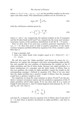 82                         The Journal of Finance

where v [ ~w x!' [ ~w1{{{wN x 1{{{x K !' are the portfolio weights on the man-
agers and index funds. This optimization problem can be rewritten as

                                             A
                           max v ' E Ϫ
                                    E            v ' Vv,
                                                      F                   ~C3!
                               v             2

with the well-known solution given by


                           *
                          v [      ͩ ͪ
                                   w*
                                    x*
                                             ϭ
                                                 V Ϫ1 E
                                                  F
                                                     A
                                                       E
                                                             ,            ~C4!


where w * and x * are, respectively, the optimal weights on the N managers
                            E      F
and the K index funds and E and V are, respectively, the mean and variance–
covariance matrix of the predictive distribution of all the K ϩ N assets.
   Next we show that if an asset has a positive posterior expectation of a
~i.e., a Ͼ 0!, then this asset is held in positive quantities in the mean-
        I
variance tangency portfolio defined by equation ~C4!. First, consider a port-
folio that is

  • long a manager and
  • short the index funds with weights equal to b [ E @ b6 r, F # ϭ b ϩ
                                                 D                   Z
    ~ a Ϫ a! y0m.
       I   [
                                                                           a
   We call this asset the “alpha portfolio” and denote its return by rTϩ1.
Moreover, we replace the managers with their corresponding alpha portfo-
lios and consider the new problem of determining the weights on the N
alpha portfolios and the K index funds. Because any alpha portfolio is a
linear combination of a manager and the index funds, it follows that in
this new problem, the weight on alpha portfolio i equals the weight on the
corresponding manager i defined in equation ~C4!. Thus if we can show
that the alpha portfolio has a positive weight it follows that the manager
would have a positive weight as well.
                                                           E     F
   For simplicity, we keep the same notation as above; E and V are the pre-
dictive variance–covariance matrix and the predictive expectation of the N
                                                               E
alpha portfolios and K index funds. If we can show that E is a vector of
                                  F                                 F
length N with elements ai , that V is block diagonal with elements V11 ~N ϫ N !
                         I
      F
and V22 ~K ϫ K !, that is,


                            F
                            Vϭ     ͩ   0
                                        F
                                       V11
                                              F
                                             V22
                                                 0
                                                     ͪ   ,                ~C5!


          F
and that V11 is diagonal, then by equation ~C4! it follows that if and only if
ai Ͼ 0, then there is positive investment in alpha portfolio i, and thus in
 I
manager i.
 
