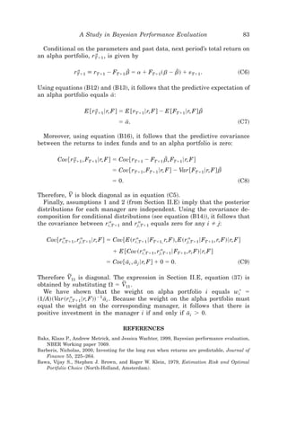 A Study in Bayesian Performance Evaluation                                  83

  Conditional on the parameters and past data, next period’s total return on
                     a
an alpha portfolio, rTϩ1 , is given by

                 a
                rTϩ1 [ rTϩ1 Ϫ FTϩ1 b ϭ a ϩ FTϩ1 ~ b Ϫ b! ϩ «Tϩ1 .
                                    D                  D                                  ~C6!

Using equations ~B12! and ~B13!, it follows that the predictive expectation of
an alpha portfolio equals a:
                           I

                         a
                     E @rTϩ1 6r, F# ϭ E @rTϩ1 6r, F# Ϫ E @FTϩ1 6r, F# bD
                                    ϭ a.
                                       I                                                  ~C7!

  Moreover, using equation ~B16!, it follows that the predictive covariance
between the returns to index funds and to an alpha portfolio is zero:

              a
         Cov@rTϩ1 , FTϩ1 6r, F# ϭ Cov@rTϩ1 Ϫ FTϩ1 b, FTϩ1 6r, F#
                                                   D
                                 ϭ Cov@rTϩ1 , FTϩ1 6r, F# Ϫ Var @FTϩ1 6r, F# bD
                                 ϭ 0.                                                     ~C8!

            F
Therefore, V is block diagonal as in equation ~C5!.
  Finally, assumptions 1 and 2 ~from Section II.E! imply that the posterior
distributions for each manager are independent. Using the covariance de-
composition for conditional distributions ~see equation ~B14!!, it follows that
                          a          a
the covariance between ri, Tϩ1 and rj, Tϩ1 equals zero for any i j:

          a         a                      a                       a
    Cov@ri, Tϩ1 , rj, Tϩ1 6r, F# ϭ Cov@E~ri, Tϩ1 6FTϩ1, r, F!, E~rj, Tϩ1 6FTϩ1 , r, F!6r, F#
                                            a         a
                                 ϩ E @Cov~ri, Tϩ1 , rj, Tϩ1 6FTϩ1 , r, F!6r, F#
                              ϭ Cov@ ai , aj 6r, F# ϩ 0 ϭ 0.
                                      I I                                                 ~C9!

            F
Therefore V11 is diagonal. The expression in Section II.E, equation ~37! is
obtained by substituting ⍀ ϭ V11 .   F
  We have shown that the weight on alpha portfolio i equals wi* ϭ
~10A!~Var~ri, Tϩ1 6r, F!! Ϫ1 ai . Because the weight on the alpha portfolio must
              a
                              I
equal the weight on the corresponding manager, it follows that there is
positive investment in the manager i if and only if ai Ͼ 0.I

                                      REFERENCES
Baks, Klaas P., Andrew Metrick, and Jessica Wachter, 1999, Bayesian performance evaluation,
   NBER Working paper 7069.
Barberis, Nicholas, 2000, Investing for the long run when returns are predictable, Journal of
   Finance 55, 225–264.
Bawa, Vijay S., Stephen J. Brown, and Roger W. Klein, 1979, Estimation Risk and Optimal
   Portfolio Choice ~North-Holland, Amsterdam!.
 