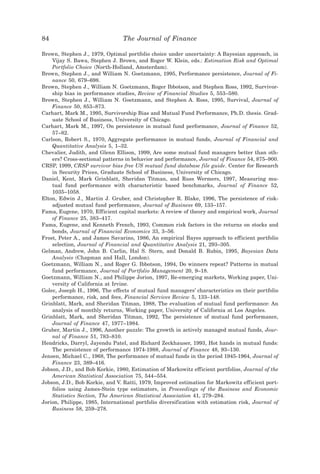 84                               The Journal of Finance

Brown, Stephen J., 1979, Optimal portfolio choice under uncertainty: A Bayesian approach, in
    Vijay S. Bawa, Stephen J. Brown, and Roger W. Klein, eds.: Estimation Risk and Optimal
    Portfolio Choice ~North-Holland, Amsterdam!.
Brown, Stephen J., and William N. Goetzmann, 1995, Performance persistence, Journal of Fi-
    nance 50, 679–698.
Brown, Stephen J., William N. Goetzmann, Roger Ibbotson, and Stephen Ross, 1992, Survivor-
    ship bias in performance studies, Review of Financial Studies 5, 553–580.
Brown, Stephen J., William N. Goetzmann, and Stephen A. Ross, 1995, Survival, Journal of
    Finance 50, 853–873.
Carhart, Mark M., 1995, Survivorship Bias and Mutual Fund Performance, Ph.D. thesis. Grad-
    uate School of Business, University of Chicago.
Carhart, Mark M., 1997, On persistence in mutual fund performance, Journal of Finance 52,
    57–82.
Carlson, Robert S., 1970, Aggregate performance in mutual funds, Journal of Financial and
    Quantitative Analysis 5, 1–32.
Chevalier, Judith, and Glenn Ellison, 1999, Are some mutual fund managers better than oth-
    ers? Cross-sectional patterns in behavior and performance, Journal of Finance 54, 875–900.
CRSP, 1999, CRSP survivor bias free US mutual fund database file guide. Center for Research
    in Security Prices, Graduate School of Business, University of Chicago.
Daniel, Kent, Mark Grinblatt, Sheridan Titman, and Russ Wermers, 1997, Measuring mu-
    tual fund performance with characteristic based benchmarks, Journal of Finance 52,
    1035–1058.
Elton, Edwin J., Martin J. Gruber, and Christopher R. Blake, 1996, The persistence of risk-
    adjusted mutual fund performance, Journal of Business 69, 133–157.
Fama, Eugene, 1970, Efficient capital markets: A review of theory and empirical work, Journal
    of Finance 25, 383–417.
Fama, Eugene, and Kenneth French, 1993, Common risk factors in the returns on stocks and
    bonds, Journal of Financial Economics 33, 3–56.
Frost, Peter A., and James Savarino, 1986, An empirical Bayes approach to efficient portfolio
    selection, Journal of Financial and Quantitative Analysis 21, 293–305.
Gelman, Andrew, John B. Carlin, Hal S. Stern, and Donald B. Rubin, 1995, Bayesian Data
    Analysis ~Chapman and Hall, London!.
Goetzmann, William N., and Roger G. Ibbotson, 1994, Do winners repeat? Patterns in mutual
    fund performance, Journal of Portfolio Management 20, 9–18.
Goetzmann, William N., and Philippe Jorion, 1997, Re-emerging markets, Working paper, Uni-
    versity of California at Irvine.
Golec, Joseph H., 1996, The effects of mutual fund managers’ characteristics on their portfolio
    performance, risk, and fees, Financial Services Review 5, 133–148.
Grinblatt, Mark, and Sheridan Titman, 1988, The evaluation of mutual fund performance: An
    analysis of monthly returns, Working paper, University of California at Los Angeles.
Grinblatt, Mark, and Sheridan Titman, 1992, The persistence of mutual fund performance,
    Journal of Finance 47, 1977–1984.
Gruber, Martin J., 1996, Another puzzle: The growth in actively managed mutual funds, Jour-
    nal of Finance 51, 783–810.
Hendricks, Darryl, Jayendu Patel, and Richard Zeckhauser, 1993, Hot hands in mutual funds:
    The persistence of performance 1974-1988, Journal of Finance 48, 93–130.
Jensen, Michael C., 1968, The performance of mutual funds in the period 1945-1964, Journal of
    Finance 23, 389–416.
Jobson, J.D., and Bob Korkie, 1980, Estimation of Markowitz efficient portfolios, Journal of the
    American Statistical Association 75, 544–554.
Jobson, J.D., Bob Korkie, and V. Ratti, 1979, Improved estimation for Markowitz efficient port-
    folios using James-Stein type estimators, in Proceedings of the Business and Economic
    Statistics Section, The American Statistical Association 41, 279–284.
Jorion, Philippe, 1985, International portfolio diversification with estimation risk, Journal of
    Business 58, 259–278.
 