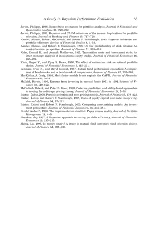 A Study in Bayesian Performance Evaluation                                 85

Jorion, Philippe, 1986, Bayes-Stein estimation for portfolio analysis, Journal of Financial and
    Quantitative Analysis 21, 279–292.
Jorion, Philippe, 1991, Bayesian and CAPM estimators of the means: Implications for portfolio
    selection, Journal of Banking and Finance 15, 717–728.
Kandel, Shmuel, Robert McCulloch, and Robert F. Stambaugh, 1995, Bayesian inference and
    portfolio efficiency, Review of Financial Studies 8, 1–53.
Kandel, Shmuel, and Robert F. Stambaugh, 1996, On the predictability of stock returns: An
    asset-allocation perspective, Journal of Finance 51, 385–424.
Keim, Donald B., and Ananth Madhavan, 1997, Transaction costs and investment style: An
    inter-exchange analysis of institutional equity trades, Journal of Financial Economics 46,
    265–292.
Klein, Roger W., and Vijay S. Bawa, 1976, The effect of estimation risk on optimal portfolio
    choice, Journal of Financial Economics 3, 215–231.
Lehman, Bruce N., and David Modest, 1987, Mutual fund performance evaluation: A compar-
    ison of benchmarks and a benchmark of comparisons, Journal of Finance 42, 233–265.
MacKinlay, A. Craig, 1995, Multifactor models do not explain the CAPM, Journal of Financial
    Economics 38, 3–28.
Malkiel, Burton, 1995, Returns from investing in mutual funds 1971 to 1991, Journal of Fi-
    nance 50, 549–572.
McCulloch, Robert, and Peter E. Rossi, 1990, Posterior, predictive, and utility-based approaches
    to testing the arbitrage pricing theory, Journal of Financial Economics 28, 7–38.
        ˘
Pástor, Lubos, 2000, Portfolio selection and asset pricing models, Journal of Finance 55, 179–223.
              ˘
         ˘
Pástor, Lubos, and Robert F. Stambaugh, 1999, Costs of equity capital and model mispricing,
               ˘
    Journal of Finance 54, 67–121.
         ˘
Pástor, Lubos, and Robert F. Stambaugh, 2000, Comparing asset-pricing models: An invest-
               ˘
    ment perspective, Journal of Financial Economics, 56, 335–381.
Perold, André F., 1988, The implementation shortfall: Paper versus reality, Journal of Portfolio
    Management 14, 4–9.
Shanken, Jay, 1987, A Bayesian approach to testing portfolio efficiency, Journal of Financial
    Economics 19, 195–215.
Zheng, Lu, 1999, Is money smart? A study of mutual fund investors’ fund selection ability,
    Journal of Finance 54, 901–933.
 