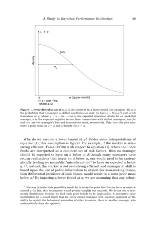 A Study in Bayesian Performance Evaluation                                  49




Figure 1. Prior distribution of a. a is the intercept in a factor model ~see equation ~1!!. q is
the probability that a manager is skilled; conditional on skill, we have a ; N~ a, sa ! with a left
                                                                                t   2

truncation at a, where a ϭ a Ϫ fee Ϫ cost is the expected abnormal return for an unskilled
               t         t
manager, a is the expected negative return from transactions with skilled managers, and fee
and cost are the manager’s fees and transactions costs, respectively. Note that this plot com-
bines a point mass at a ϭ a and a density for a Ͼ a.
                           t                         t




   Why do we assume a lower bound at a? Under some interpretations of
                                              t
equation ~1!, this assumption is logical. For example, if the market is semi-
strong efficient ~Fama ~1970!! with respect to equation ~1!, where the index
funds are interpreted as a complete set of risk factors, then no manager
should be expected to have an a below a. Although many managers have
                                            t
return realizations that imply an a[ below a, one would need to be system-
                                                t
atically trading on nonpublic “misinformation” to have an expected a below
a. If, instead, the market is not semistrong efficient and managerial skill is
 t
based upon the use of public information to exploit decision-making biases,
then differential incidence of such biases would result in a some prior mass
below a.7 By imposing a lower bound at a, we are assuming that any behav-
         t                                t

  7
     One way to model this possibility would be to make the prior distribution for a symmetric
around a. In fact, this assumption would greatly simplify our analysis. We do not use a sym-
         t
metric distribution because we find such prior beliefs to be implausible. A symmetric prior
distribution for a would imply that for every skilled manager with superior judgment or the
ability to exploit the behavioral anomalies of other investors, there is another manager who
systematically does the opposite.
 