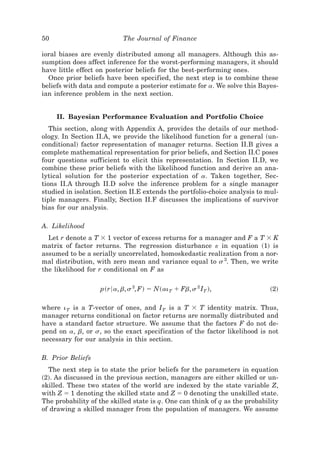 50                         The Journal of Finance

ioral biases are evenly distributed among all managers. Although this as-
sumption does affect inference for the worst-performing managers, it should
have little effect on posterior beliefs for the best-performing ones.
  Once prior beliefs have been specified, the next step is to combine these
beliefs with data and compute a posterior estimate for a. We solve this Bayes-
ian inference problem in the next section.


     II. Bayesian Performance Evaluation and Portfolio Choice
   This section, along with Appendix A, provides the details of our method-
ology. In Section II.A, we provide the likelihood function for a general ~un-
conditional! factor representation of manager returns. Section II.B gives a
complete mathematical representation for prior beliefs, and Section II.C poses
four questions sufficient to elicit this representation. In Section II.D, we
combine these prior beliefs with the likelihood function and derive an ana-
lytical solution for the posterior expectation of a. Taken together, Sec-
tions II.A through II.D solve the inference problem for a single manager
studied in isolation. Section II.E extends the portfolio-choice analysis to mul-
tiple managers. Finally, Section II.F discusses the implications of survivor
bias for our analysis.

A. Likelihood
  Let r denote a T ϫ 1 vector of excess returns for a manager and F a T ϫ K
matrix of factor returns. The regression disturbance « in equation ~1! is
assumed to be a serially uncorrelated, homoskedastic realization from a nor-
mal distribution, with zero mean and variance equal to s 2. Then, we write
the likelihood for r conditional on F as

                   p~r6a, b, s 2, F! ϭ N~ai T ϩ Fb, s 2 IT !,                ~2!

where i T is a T-vector of ones, and IT is a T ϫ T identity matrix. Thus,
manager returns conditional on factor returns are normally distributed and
have a standard factor structure. We assume that the factors F do not de-
pend on a, b, or s, so the exact specification of the factor likelihood is not
necessary for our analysis in this section.

B. Prior Beliefs
  The next step is to state the prior beliefs for the parameters in equation
~2!. As discussed in the previous section, managers are either skilled or un-
skilled. These two states of the world are indexed by the state variable Z,
with Z ϭ 1 denoting the skilled state and Z ϭ 0 denoting the unskilled state.
The probability of the skilled state is q. One can think of q as the probability
of drawing a skilled manager from the population of managers. We assume
 