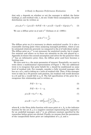 A Study in Bayesian Performance Evaluation                        51

that only a depends on whether or not the manager is skilled; the factor
loadings, b, and residual risk, s, do not. Under these assumptions, the prior
distribution can be written as


    p~a, b, s 2 ! ϭ @ p~a6 Z ϭ 0! P~Z ϭ 0! ϩ p~a6 Z ϭ 1! p~Z ϭ 1!# p~ b, s 2 !.   ~3!

  We use a diffuse prior on b and s 2 ~Gelman et al. ~1995!!:

                                                 1
                                 p~ b, s 2 ! @        .                           ~4!
                                                 s2

The diffuse prior on b is necessary to obtain analytical results. It is also a
reasonable starting point when analyzing managed portfolios, where b can
be estimated relatively precisely ~as compared to the b of individual stocks!.
The diffuse prior on s 2 is not necessary for analytical results, but it simpli-
fies notation and allows us to focus our attention on the role played by a.
Appendix A relaxes this second assumption and solves for the posterior when
s 2 has an informative prior; then, the diffuse prior used here becomes a
limiting case.
   We turn next to a, the main parameter of interest. Essentially, we want to
write down a mathematical representation of Figure 1. The one additional
twist is to recognize that prior beliefs for a should be conditioned on some
level of residual risk. For example, consider a fully invested manager who
has an a of aj and is taking on s units of residual risk. Then, if this manager
were to take on a 50 percent cash position, his residual risk would decrease
to s02 and his a would fall to aj 02. The full specification of the prior for a
recognizes this relationship and is written as

                      P~Z ϭ 1! ϭ q,                                               ~5!

                      P~Z ϭ 0! ϭ 1 Ϫ q,                                           ~6!

                p~a6 Z ϭ 0, s 2 ! ϭ da ,
                                     t                                            ~7!


                                           ͩ ͫ ͬͪ
                p~a6 Z ϭ 1, s 2 ! ϭ 2N a, sa
                                       t   2
                                                     s2
                                                      s2
                                                           1aϾa ,
                                                              t                   ~8!


where dx is the Dirac delta function with mass point at x, 1X is the indicator
function for the set X, a is a negative constant representing the expected a
                        t
for an unskilled manager, and s 2 is an arbitrary constant specified by the
researcher before priors are elicited. Finally, we assume that the parameters
of the ~unspecified! factor prior are independent of a, b, and s.
 