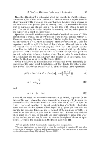 A Study in Bayesian Performance Evaluation                               53

  Note that Question 2 is not asking about the probability of different real-
izations of a, but about “true” values of a. Realizations of a[ depend on sam-
             [
pling variability. The true a, on the other hand, is the a[ we would observe as
the number of time periods goes to infinity. Thus, if a researcher believes
that no managers are skilled, then q ϭ 0, and thus q~25! should be zero as
well. The use of 25 bp in this question is arbitrary, and any other point in
the support of a could be substituted.
  Question 2 is conditioned on a specific level of residual variance, s 2 . This
conditioning is crucial, and prior beliefs on a are not well-defined without it.
The same reasoning discussed in Section II.B also applies here: If a manager
has an expected a of aj when his residual standard deviation is s, then his
expected a would be aj 02 if he levered down his portfolio and took on only
s02 units of residual risk. By including the s 20s 2 term in the prior beliefs for
a, we link our beliefs for a and s in a way consistent with our elicitation
procedures. In this respect, the prior beliefs elicited through these questions
are not really about a, but are instead about Sharpe ratios for combinations
of the manager and the benchmarks.9 This returns us to the original moti-
vation for the link as given by MacKinlay ~1995!.
  Given the answers to these questions, we can solve for the remaining pa-
rameters of the prior belief distribution. Let ⌽~x! denote the cdf of a stan-
dard normal distribution evaluated at x. Then, we have three equations:


              q~25! ϭ P~a Ͼ 256s 2 ϭ s 2 ! ϭ 2q 1 Ϫ ⌽ ͩ ͩ        25 Ϫ a
                                                                    sa
                                                                      t
                                                                          ͪͪ   ,            ~9!



                               Ίp,
                                 2
                   a ϭ Ϫqsa                                                                ~10!


and

                  a ϭ a Ϫ fee Ϫ cost,
                  t                                                                        ~11!

which we can solve for the three unknowns, a, a, and sa . Equation ~9! re-
                                                    t
lates q~25! to sa ~given the other parameters!, equation ~10! imposes the
constraint10 that the expectation of a, conditional on s 2 ϭ s 2 , is equal to
~Ϫfee Ϫ cost!, and equation ~11! is just the definition of a. Table I illustrates
                                                           t
some solutions to this system: Given inputs of q, q~25!, fee, and cost, we
provide the solutions for sa , a, and a. In most of the examples in Table I, a
                                      t
tends to be very small, so a is close to ~Ϫfee Ϫ cost!. Alternatively, one can
                              t
elicit q~25! before fees. To compute the prior parameters under this alter-
native method, we just set fee equal to zero on the right-hand-side of equa-
tion ~11!. This is the elicitation method used in Section III.

   9
     We are grateful to Rob Stambaugh for suggesting this interpretation.
  10
     In some applications, one may wish to relax the constraint in equation ~10! and allow
certain types of managers to have a positive expectation of a. This case is solved in a previous
version of the paper ~Baks, Metrick, and Wachter ~1999!!.
 