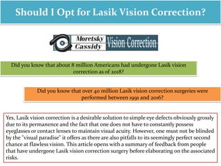Should I Opt for Lasik Vision Correction?
Did you know that about 8 million Americans had undergone Lasik vision
correction as of 2018?
Did you know that over 40 million Lasik vision correction surgeries were
performed between 1991 and 2016?
Yes, Lasik vision correction is a desirable solution to simple eye defects obviously grossly
due to its permanence and the fact that one does not have to constantly possess
eyeglasses or contact lenses to maintain visual acuity. However, one must not be blinded
by the "visual paradise" it offers as there are also pitfalls to its seemingly perfect second
chance at flawless vision. This article opens with a summary of feedback from people
that have undergone Lasik vision correction surgery before elaborating on the associated
risks.
 