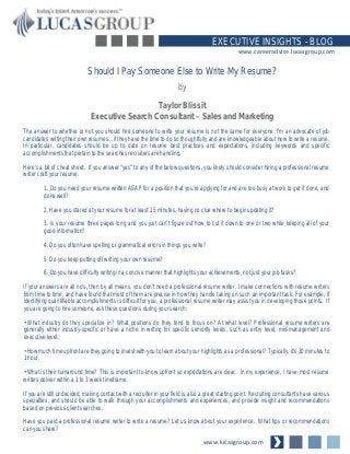 www.lucasgroup.com
EXECUTIVE INSIGHTS - BLOG
www.careeradvice.lucasgroup.com
The answer to whether or not you should hire someone to write your resume is not the same for everyone. I’m an advocate of job
candidates writing their own resumes…if they have the time to do so thoughtfully and are knowledgeable about how to write a resume.
In particular, candidates should be up to date on resume best practices and expectations, including keywords and specific
accomplishments that pertain to the searches recruiters are handling.
Here’s a bit of cheat sheet. If you answer “yes” to any of the below questions, you likely should consider hiring a professional resume
writer craft your resume.
1. Do you need your resume written ASAP for a position that you’re applying for and are too busy at work to get it done, and
done well?
2. Have you stared at your resume for at least 15 minutes, having no clue where to begin updating it?
3. Is your resume three pages long and you just can’t figure out how to cut it down to one or two while keeping all of your
good information?
4. Do you often have spelling or grammatical errors in things you write?
5. Do you keep putting off writing your own resume?
6. Do you have difficulty writing in a concise manner that highlights your achievements, not just your job tasks?
If your answers are all no's, then by all means, you don’t need a professional resume writer. I make connections with resume writers
from time to time, and have found that most of them are precise in how they handle taking on such an important task. For example, if
identifying quantifiable accomplishments is difficult for you, a professional resume writer may assist you in developing those points. If
you are going to hire someone, ask these questions during your search:
• What industry do they specialize in? What positions do they tend to focus on? At what level? Professional resume writers are
generally either industry-specific or have a niche in writing for specific seniority levels, such as entry level, mid-management and
executive level.
• How much time upfront are they going to invest with you to learn about your highlights as a professional? Typically, it’s 30 minutes to
1 hour.
• What is their turnaround time? This is important to know upfront so expectations are clear. In my experience, I have most resume
writers deliver within a 1 to 3 week timeframe.
If you are still undecided, making contact with a recruiter in your field is also a great starting point. Recruiting consultants have various
specialties, and should be able to walk through your accomplishments and experiences, and provide insight and recommendations
based on previous client searches.
Have you paid a professional resume writer to write a resume? Let us know about your experience. What tips or recommendations
can you share?
Should I Pay Someone Else to Write My Resume?
by
Taylor Blissit
Executive Search Consultant – Sales and Marketing
 