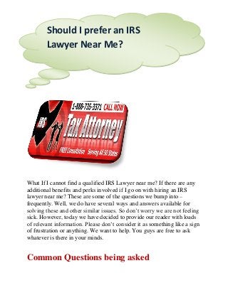 What If I cannot find a qualified IRS Lawyer near me? If there are any
additional benefits and perks involved if I go on with hiring an IRS
lawyer near me? These are some of the questions we bump into –
frequently. Well, we do have several ways and answers available for
solving these and other similar issues. So don’t worry we are not feeling
sick. However, today we have decided to provide our reader with loads
of relevant information. Please don’t consider it as something like a sign
of frustration or anything. We want to help. You guys are free to ask
whatever is there in your minds.
Common Questions being asked
Should I prefer an IRS
Lawyer Near Me?
 