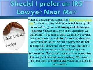 What If I cannot find a qualified IRS Lawyer near
me? If there are any additional benefits and perks
involved if I go on with hiring an IRS lawyer
near me? These are some of the questions we
bump into – frequently. Well, we do have several
ways and answers available for solving these and
other similar issues. So don’t worry we are not
feeling sick. However, today we have decided to
provide our reader with loads of relevant
information. Please don’t consider it as something
like a sign of frustration or anything. We want to
help. You guys are free to ask whatever is there in
your minds.
 