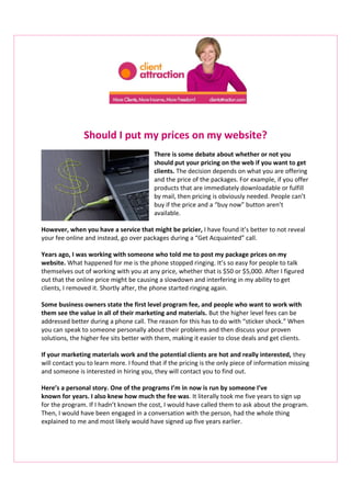 Should I put my prices on my website? 
There is some debate about whether or not you 
should put your pricing on the web if you want to get 
clients. The decision depends on what you are offering 
and the price of the packages. For example, if you offer 
products that are immediately downloadable or fulfill 
by mail, then pricing is obviously needed. People can’t 
buy if the price and a “buy now” button aren’t 
available. 
However, when you have a service that might be pricier, I have found it’s better to not reveal 
your fee online and instead, go over packages during a “Get Acquainted” call. 
Years ago, I was working with someone who told me to post my package prices on my 
website. What happened for me is the phone stopped ringing. It’s so easy for people to talk 
themselves out of working with you at any price, whether that is $50 or $5,000. After I figured 
out that the online price might be causing a slowdown and interfering in my ability to get 
clients, I removed it. Shortly after, the phone started ringing again. 
Some business owners state the first level program fee, and people who want to work with 
them see the value in all of their marketing and materials. But the higher level fees can be 
addressed better during a phone call. The reason for this has to do with “sticker shock.” When 
you can speak to someone personally about their problems and then discuss your proven 
solutions, the higher fee sits better with them, making it easier to close deals and get clients. 
If your marketing materials work and the potential clients are hot and really interested, they 
will contact you to learn more. I found that if the pricing is the only piece of information missing 
and someone is interested in hiring you, they will contact you to find out. 
Here’s a personal story. One of the programs I’m in now is run by someone I’ve 
known for years. I also knew how much the fee was. It literally took me five years to sign up 
for the program. If I hadn’t known the cost, I would have called them to ask about the program. 
Then, I would have been engaged in a conversation with the person, had the whole thing 
explained to me and most likely would have signed up five years earlier. 
 