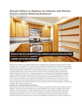 Should I Reface or Replace my Cabinets with Kitchen
Solvers Cabinet Refacing Business?
Feb 2015 by Kitchen Solvers
Realty buyers, sellers, and settlers alike have now recognized the importance of having a kitchen that is
as stylish as it is serviceable. The resulting surge in demand has been good to all parties, leaving clients
satisfied with rejuvenated living spaces, and allowing Kitchen Solvers franchisees to thrive. Unfortunately,
many people looking to inject their home life or realty listing with some added flair by investing in a
revitalized kitchen end up committing a serious portion of their remodeling budget to updating and
replacing kitchen cabinets. When a realty agent guides an interested buyer through their prospective
property, cabinets are always an eye-catching selling point, and will either be highlighted or hidden
depending on their condition. Many people are simply unaware of the possibilities offered by kitchen
cabinet refacing franchises, and would be either delighted or devastated to hear how much money
Kitchen Solvers can save them depending on where they are in the construction process! If you are
looking to galvanize your kitchen’s condition, but are unsure of whether you should reface or replace your
cabinetry, then read on to learn more!
Evaluate your existing cabinetry conditions.
Before reading any further, take the time to walk through your kitchen and take a good, long look at your
cabinets. Though you may be tempted by your own frustrations and a desire for change, try to remain
objective during this evaluation. If your cabinets appear to be in good working condition, will frames
whose structural integrity has yet to fail, then you may want to seek out the Kitchen Solvers kitchen
cabinet refacing franchise. Acabinet refacing will allow you to save thousands of dollars that would
otherwise have been expended on the purchase and installation of replacements, while still offering you
 