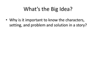 What’s the Big Idea?
• Why is it important to know the characters,
setting, and problem and solution in a story?
 