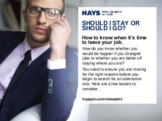 How do you know whether you
would be happier if you changed
jobs or whether you are better off
staying where you are?
You need to ensure you are moving
for the right reasons before you
begin to search for an alternative
role. Here are a few factors to
consider.
SHOULD I STAY OR
SHOULD I GO?
How to know when it’s time
to leave your job.
haysplc.com/viewpoint
 