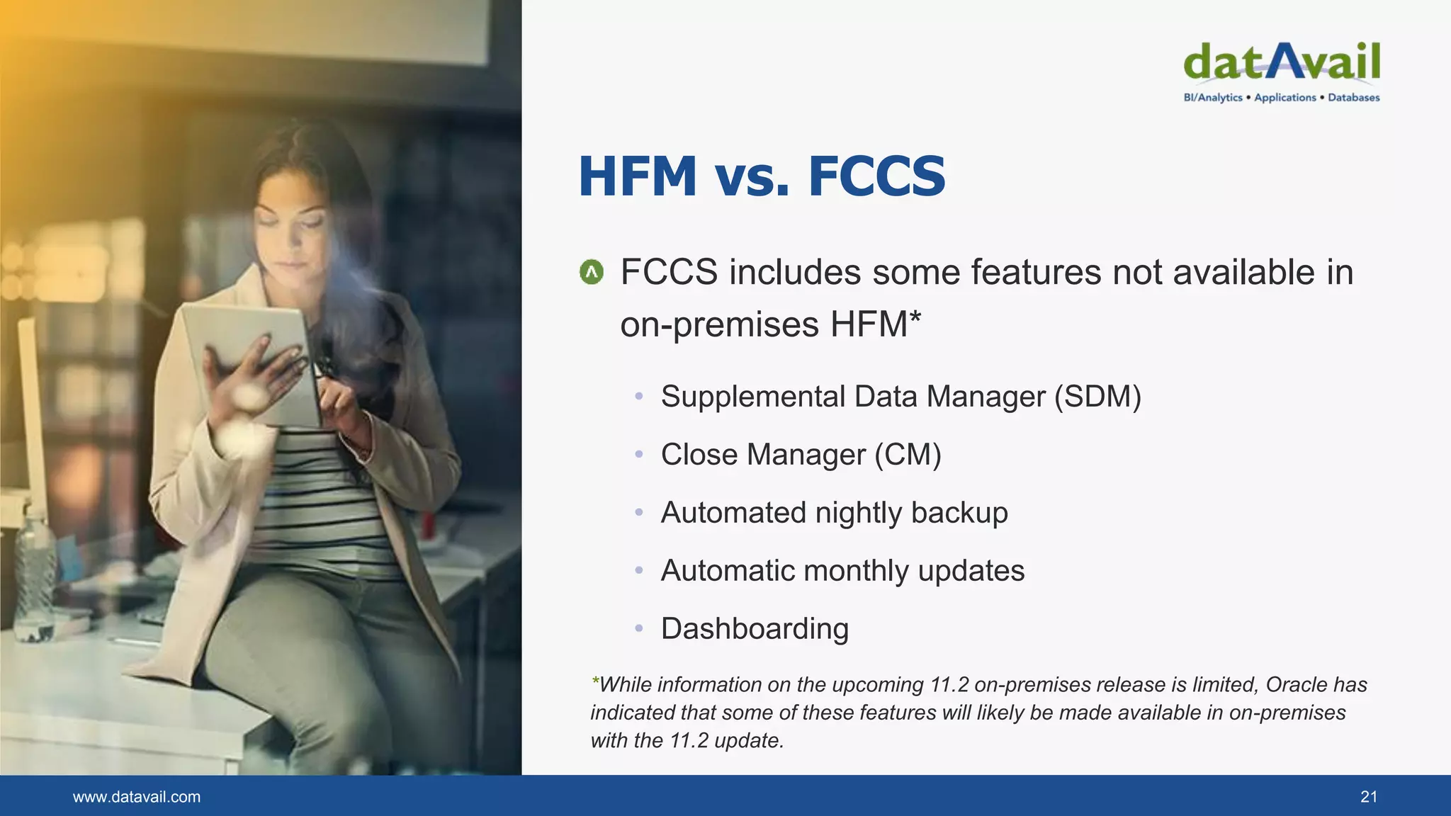 www.datavail.com 21
HFM vs. FCCS
FCCS includes some features not available in
on-premises HFM*
• Supplemental Data Manager (SDM)
• Close Manager (CM)
• Automated nightly backup
• Automatic monthly updates
• Dashboarding
*While information on the upcoming 11.2 on-premises release is limited, Oracle has
indicated that some of these features will likely be made available in on-premises
with the 11.2 update.
 