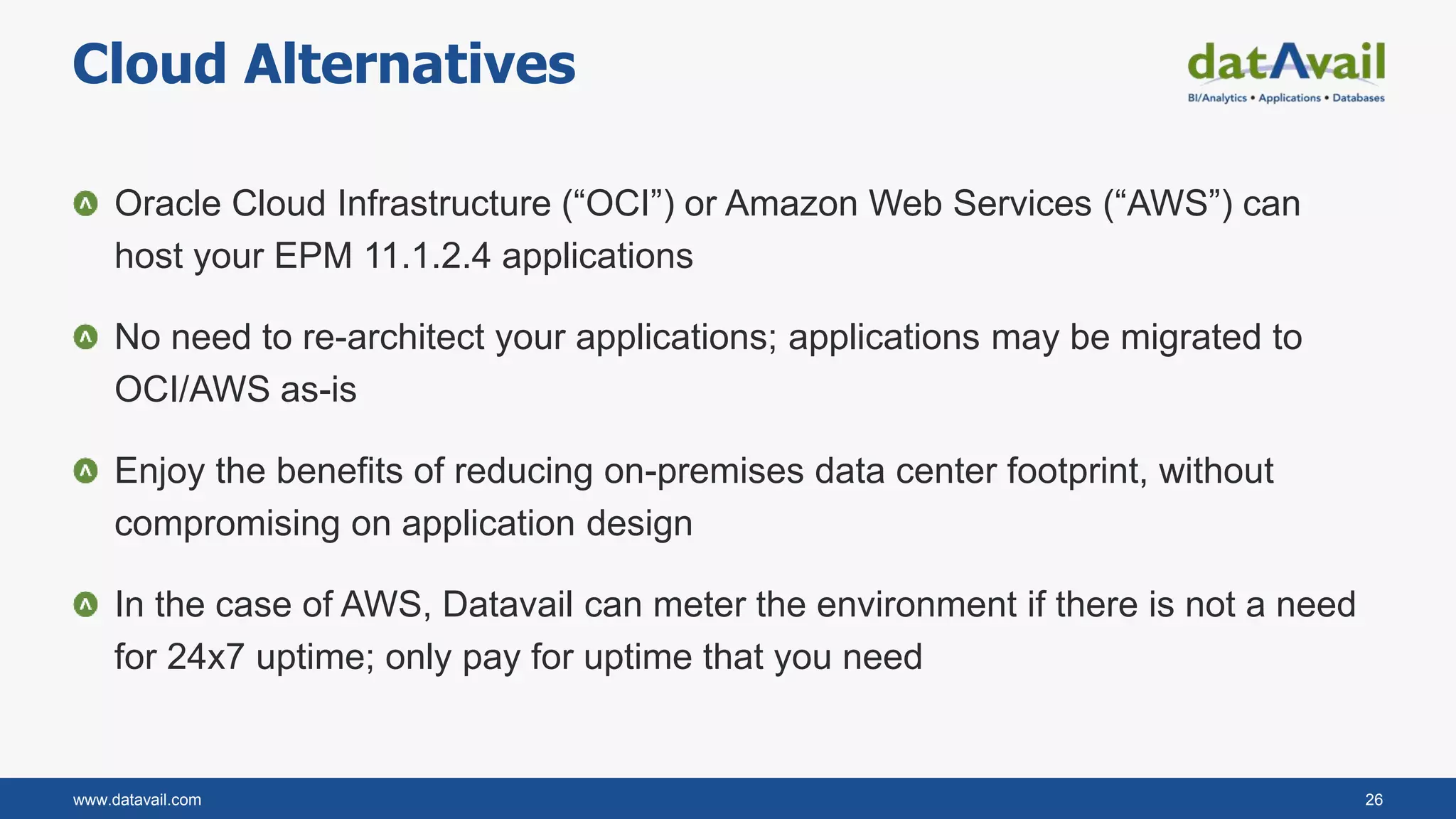 www.datavail.com 26
Oracle Cloud Infrastructure (“OCI”) or Amazon Web Services (“AWS”) can
host your EPM 11.1.2.4 applications
No need to re-architect your applications; applications may be migrated to
OCI/AWS as-is
Enjoy the benefits of reducing on-premises data center footprint, without
compromising on application design
In the case of AWS, Datavail can meter the environment if there is not a need
for 24x7 uptime; only pay for uptime that you need
Cloud Alternatives
 