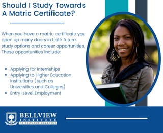 Should I Study Towards
A Matric Certificate?
When you have a matric certificate you
open up many doors in both future
study options and career opportunities.
These opportunities include:
Applying for Internships
Applying to Higher Education
Institutions (such as
Universities and Colleges)
Entry-Level Employment
 